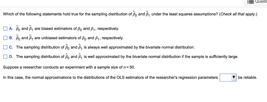 Quest
Which of the following statements hold true for the sampling distribution of and under the least squares assumptions? (Check all that apply.)
A. Band ₁ are biased estimators of B and B₁, respectively.
B.
Bo and 1B₁ are unbiased estimators of Bo and B₁, respectively.
C. The sampling distribution of Band ₁ is always well approximated by the bivariate normal distribution.
D. The sampling distribution of B and ₁ is well approximated by the bivariate normal distribution if the sample is sufficiently large.
Suppose a researcher conducts an experiment with a sample size of n = 50.
In this case, the normal approximations to the distributions of the OLS estimators of the researcher's regression parameters
be reliable.
