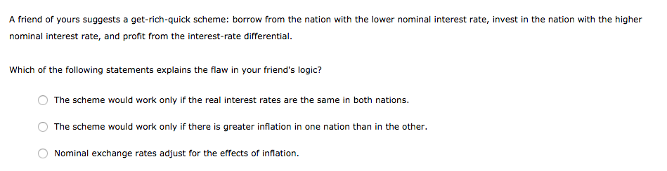 A friend of yours suggests a get-rich-quick scheme: borrow from the nation with the lower nominal interest rate, invest in the nation with the higher
nominal interest rate, and profit from the interest-rate differential.
Which of the following statements explains the flaw in your friend's logic?
The scheme would work only if the real interest rates are the same in both nations.
The scheme would work only if there is greater inflation in one nation than in the other.
Nominal exchange rates adjust for the effects of inflation.