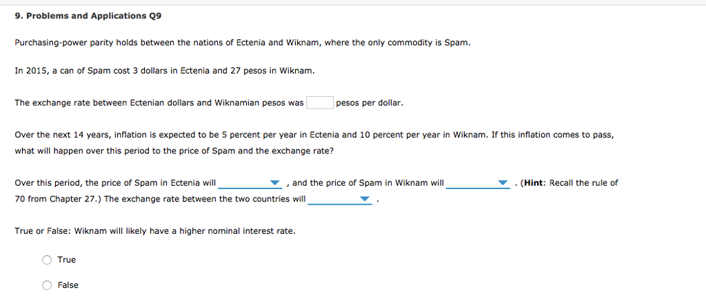 9. Problems and Applications Q9
Purchasing-power parity holds between the nations of Ectenia and Wiknam, where the only commodity is Spam.
In 2015, a can of Spam cost 3 dollars in Ectenia and 27 pesos in Wiknam.
The exchange rate between Ectenian dollars and Wiknamian pesos was
Over the next 14 years, inflation is expected to be 5 percent per year in Ectenia and 10 percent per year in Wiknam. If this inflation comes to pass,
what will happen over this period to the price of Spam and the exchange rate?
Over this period, the price of Spam in Ectenia will
70 from Chapter 27.) The exchange rate between the two countries will
True or False: Wiknam will likely have a higher nominal interest rate.
O True
pesos per dollar.
False
, and the price of Spam in Wiknam will
. (Hint: Recall the rule of