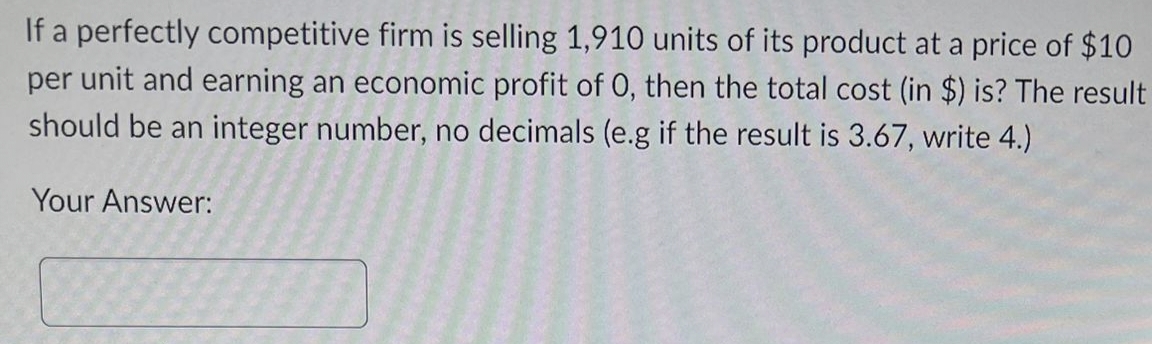 If a perfectly competitive firm is selling 1,910 units of its product at a price of $10
per unit and earning an economic profit of O, then the total cost (in $) is? The result
should be an integer number, no decimals (e.g if the result is 3.67, write 4.)
Your Answer:
