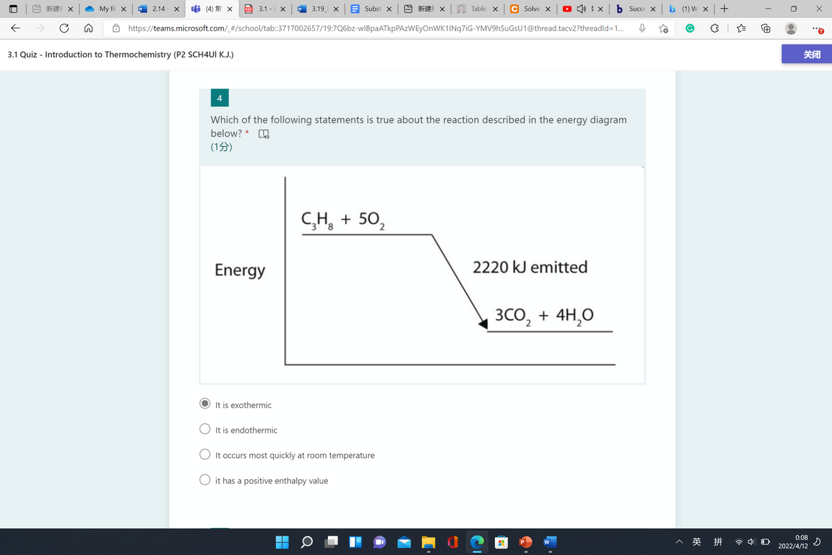 回新建X
My fil x
2.14 - X
(4) 常 x
3.1 -| X
3.19_ X
E Subst x
国新建 X
Table X
C Solve X
O () † ×
b Succe x b (1) W x +
PDF
https://teams.microsoft.com/_#/school/tab:3717002657/19:7Q6bz-wIBpaATkpPAzWEyOnWK1INq7iG-YMV9hSuGsU1@thread.tacv2?threadld=1.
3.1 Quiz - Introduction to Thermochemistry (P2 SCH4UI K.J.)
关闭
4
Which of the following statements is true about the reaction described in the energy diagram
below? *
(1分)
C,H, + 50,
Energy
2220 kJ emitted
3CO, + 4H,0
It is exothermic
It is endothermic
It occurs most quickly at room temperature
it has a positive enthalpy value
0:08
へ 英 拼
w
2022/4/12
