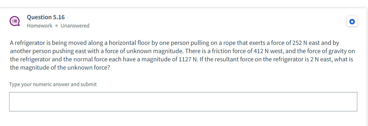 Question 5.16
Homework Unanswered
A refrigerator is being moved along a horizontal floor by one person pulling on a rope that exerts a force of 252 N east and by
another person pushing east with a force of unknown magnitude. There is a friction force of 412 N west, and the force of gravity on
the refrigerator and the normal force each have a magnitude of 1127 N. If the resultant force on the refrigerator is 2 N east, what is
the magnitude of the unknown force?
Type your numeric answer and submit