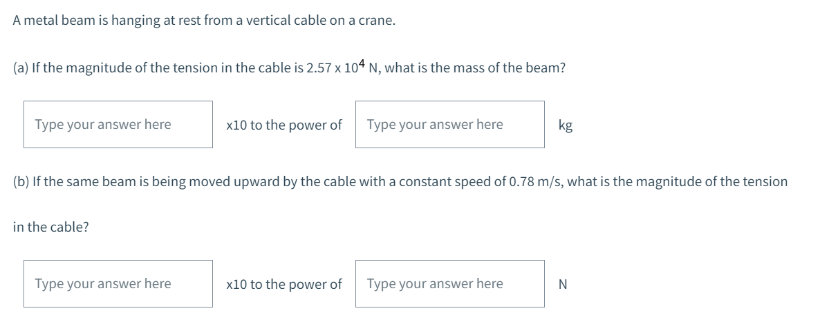 A metal beam is hanging at rest from a vertical cable on a crane.
(a) If the magnitude of the tension in the cable is 2.57 x 104 N, what is the mass of the beam?
Type your answer here
in the cable?
x10 to the power of
Type your answer here
(b) If the same beam is being moved upward by the cable with a constant speed of 0.78 m/s, what is the magnitude of the tension
Type your answer here
x10 to the power of
kg
Type your answer here
N