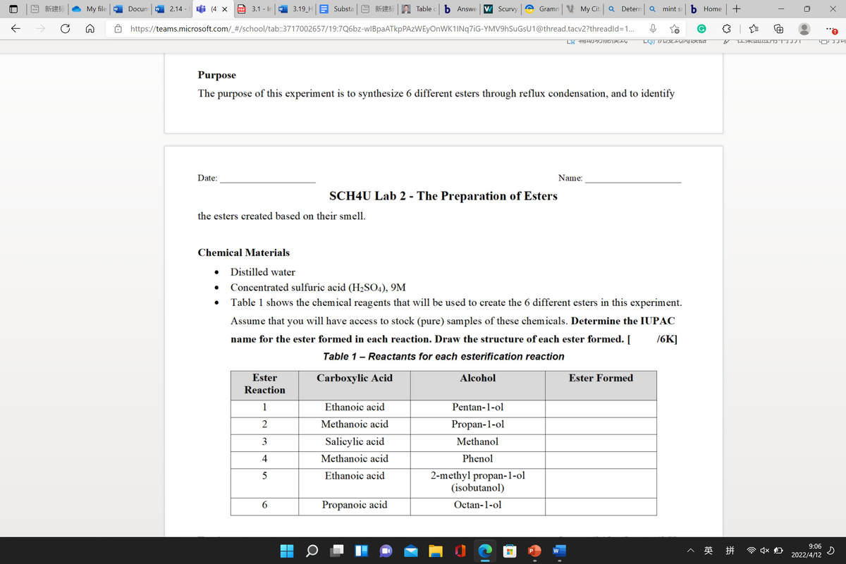 回新建标
My file w
Docum
2.14 - i (4 X
3.1 - In
3.19_H
Substa
同新建标
Table
Answe W Scurvy
Gramn My Cit Q Deternm
Q mint sr
Home
PDF
https://teams.microsoft.com/_#/school/tab:3717002657/19:7Q6bz-wIBpaATkpPAzWEyOnWK1INq7iG-YMV9hSuGsU1@thread.tacv2?threadld=1...
Purpose
The purpose of this experiment is to synthesize 6 different esters through reflux condensation, and to identify
Date:
Name:
SCH4U Lab 2 - The Preparation of Esters
the esters created based on their smell.
Chemical Materials
Distilled water
• Concentrated sulfuric acid (H2SO4), 9M
Table 1 shows the chemical reagents that will be used to create the 6 different esters in this experiment.
Assume that you will have access to stock (pure) samples of these chemicals. Determine the IUPAC
name for the ester formed in each reaction. Draw the structure of each ester formed. [
76K]
Table 1- Reactants for each esterification reaction
Ester
Carboxylic Acid
Alcohol
Ester Formed
Reaction
1
Ethanoic acid
Pentan-1-ol
2
Methanoic acid
Propan-1-ol
3
Salicylic acid
Methanol
4
Methanoic acid
Phenol
Ethanoic acid
2-methyl propan-1-ol
(isobutanol)
6.
Propanoic acid
Octan-1-ol
9:06
^ 英 拼
w
2022/4/12
