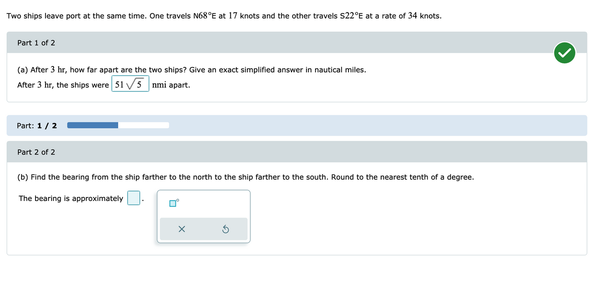 Two ships leave port at the same time. One travels N68°E at 17 knots and the other travels S22°E at a rate of 34 knots.
Part 1 of 2
(a) After 3 hr, how far apart are the two ships? Give an exact simplified answer in nautical miles.
After 3 hr, the ships were 51 V 5 nmi apart.
Part: 1/ 2
Part 2 of 2
(b) Find the bearing from the ship farther to the north to the ship farther to the south. Round to the nearest tenth of a degree.
The bearing is approximately
