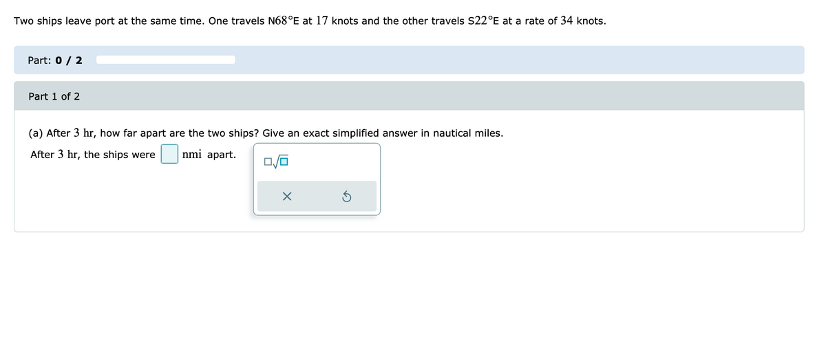 Two ships leave port at the same time. One travels N68°E at 17 knots and the other travels S22°E at a rate of 34 knots.
Part: 0 / 2
Part 1 of 2
(a) After 3 hr, how far apart are the two ships? Give an exact simplified answer in nautical miles.
After 3 hr, the ships were
nmi apart.
