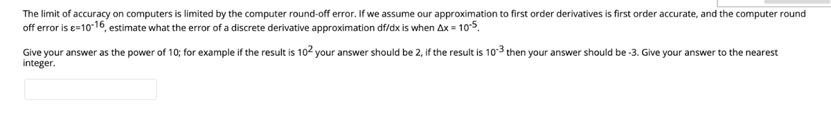 The limit of accuracy on computers is limited by the computer round-off error. If we assume our approximation to first order derivatives is first order accurate, and the computer round
off error is ɛ=1o-16, estimate what the error of a discrete derivative approximation df/dx is when Ax = 10-5.
Give your answer as the power of 10; for example if the result is 102 your answer should be 2, if the result is 10-3 then your answer should be -3. Give your answer to the nearest
integer.
