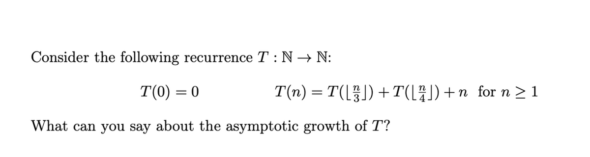 Consider the following recurrence T : N → N:
T(0) = 0
T(n) = T(L) + T(l#))+n_for n > 1
What can you say about the asymptotic growth of T?
