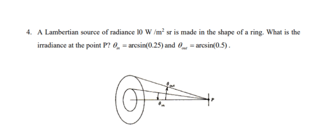 4. A Lambertian source of radiance 10 W /m2 sr is made in the shape of a ring. What is the
irradiance at the point P? 0, = arcsin(0.25) and 0 = arcsin(0.5).
%3D
out
out
