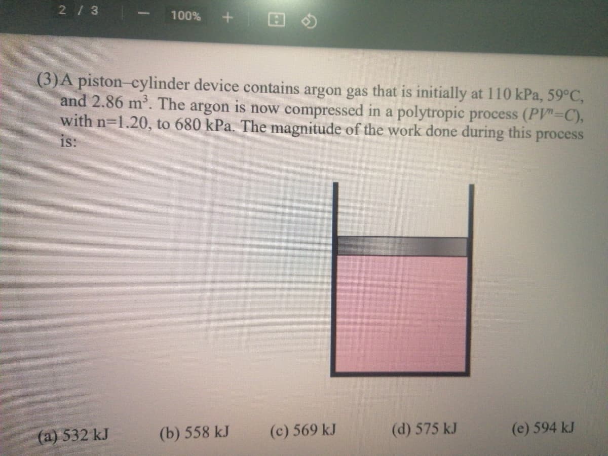 2/3
100%
(3)A piston-cylinder device contains argon gas that is initially at 110 kPa, 59°C,
and 2.86 m'. The argon is now compressed in a polytropic process (PV"-C),
with n-1.20, to 680 kPa. The magnitude of the work done during this process
is:
(a) 532 kJ
(b) 558 kJ
(c) 569 kJ
(d) 575 kJ
(e) 594 kJ
