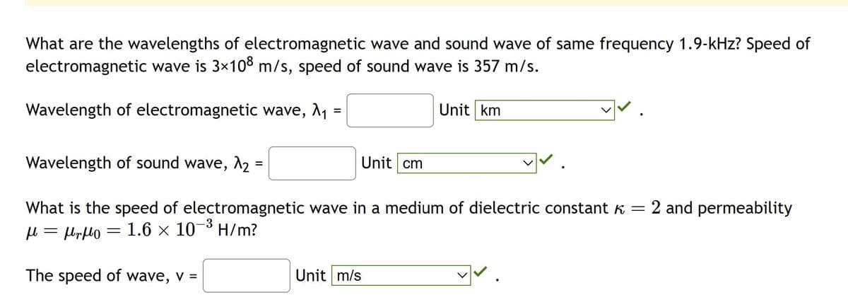 What are the wavelengths of electromagnetic wave and sound wave of same frequency 1.9-kHz? Speed of
electromagnetic wave is 3×108 m/s, speed of sound wave is 357 m/s.
Wavelength of electromagnetic wave, λ₁ =
Wavelength of sound wave, λ₂:
=
Unit cm
=
What is the speed of electromagnetic wave in a medium of dielectric constant k = 2 and permeability
μ = μη μο 1.6 × 10-³ H/m?
-3
The speed of wave, v =
Unit km
Unit m/s