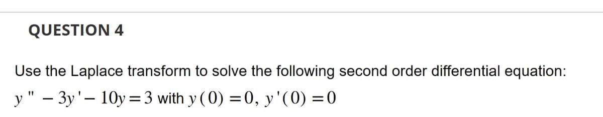 QUESTION 4
Use the Laplace transform to solve the following second order differential equation:
y" - 3y'- 10y=3 with y (0) = 0, y '(0)=0