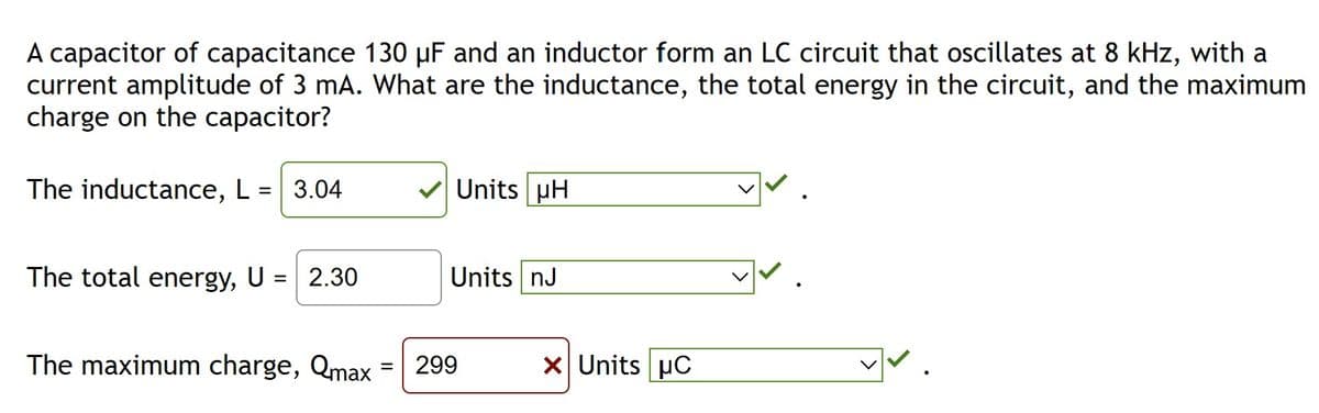 A capacitor of capacitance 130 µF and an inductor form an LC circuit that oscillates at 8 kHz, with a
current amplitude of 3 mA. What are the inductance, the total energy in the circuit, and the maximum
charge on the capacitor?
The inductance, L = 3.04
The total energy, U
=
2.30
The maximum charge, Qmax
Units pH
Units nJ
299
x Units C