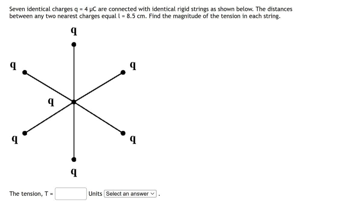 Seven identical charges q = 4 µC are connected with identical rigid strings as shown below. The distances
between any two nearest charges equal l = 8.5 cm. Find the magnitude of the tension in each string.
9
*
q
q
The tension, T =
Units Select an answer ✓