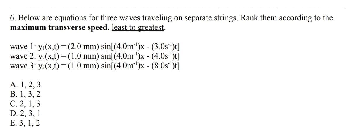 6. Below are equations for three waves traveling on separate strings. Rank them according to the
maximum transverse speed, least to greatest.
wave 1: y₁(x,t) = (2.0 mm) sin[(4.0m¹)x - (3.0s¹¹)t]
wave 2: y₂(x,t) = (1.0 mm) sin[(4.0m)x - (4.0s)t]
wave 3: y3(x,t) = (1.0 mm) sin[(4.0m¹)x - (8.0s ¹)t]
A. 1, 2, 3
B. 1, 3, 2
C. 2, 1, 3
D. 2, 3, 1
E. 3, 1, 2