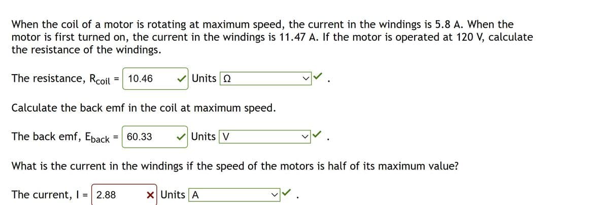 When the coil of a motor is rotating at maximum speed, the current in the windings is 5.8 A. When the
motor is first turned on, the current in the windings is 11.47 A. If the motor is operated at 120 V, calculate
the resistance of the windings.
The resistance, Rcoil 10.46
Calculate the back emf in the coil at maximum speed.
The back emf, Eback
=
=
60.33
2.88
✔Units Q
What is the current in the windings if the speed of the motors is half of its maximum value?
The current, I
✓ Units V
X Units A