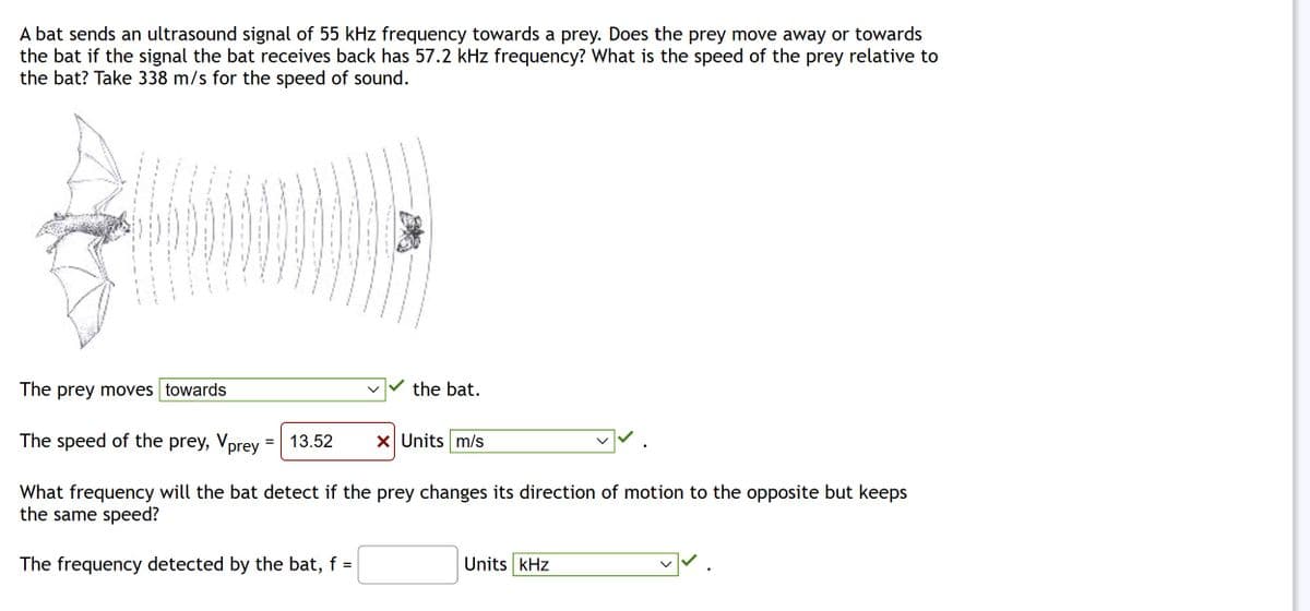 A bat sends an ultrasound signal of 55 kHz frequency towards a prey. Does the prey move away or towards
the bat if the signal the bat receives back has 57.2 kHz frequency? What is the speed of the prey relative to
the bat? Take 338 m/s for the speed of sound.
The prey moves towards
The speed of the prey, Vprey = 13.52 x Units m/s
What frequency will the bat detect if the prey changes its direction of motion to the opposite but keeps
the same speed?
The frequency detected by the bat, f =
the bat.
Units kHz
