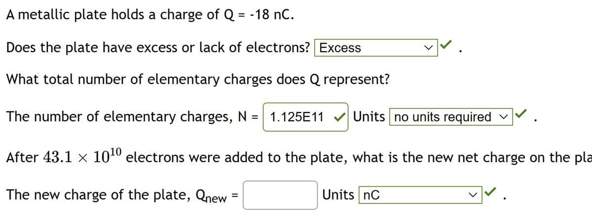 A metallic plate holds a charge of Q = -18 nC.
Does the plate have excess or lack of electrons? Excess
What total number of elementary charges does Q represent?
Units no units required
The number of elementary charges, N = 1.125E11
After 43.1 × 10¹0 electrons were added to the plate, what is the new net charge on the pla
The new charge of the plate, Qnew
=
Units nC