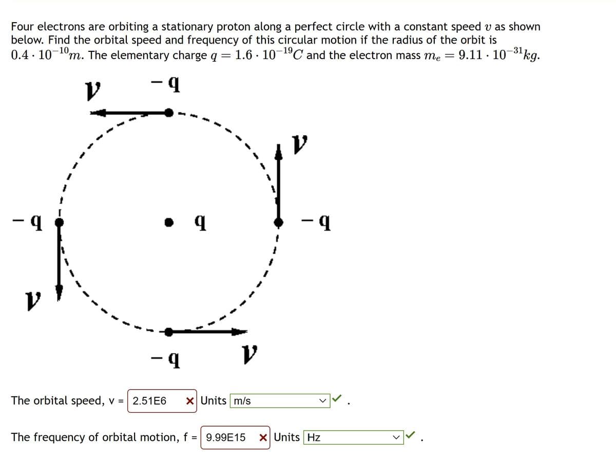 Four electrons are orbiting a stationary proton along a perfect circle with a constant speed v as shown
below. Find the orbital speed and frequency of this circular motion if the radius of the orbit is
0.4. 10-¹0m. The elementary charge q = 1.6 · 10-¹⁹C and the electron mass m₂ = 9.11 · 10−³¹ kg.
-31
V
- q
• q
-q
V
The orbital speed, v = 2.51E6 x Units m/s
- q
The frequency of orbital motion, f 9.99E15 x Units Hz
✓✓.