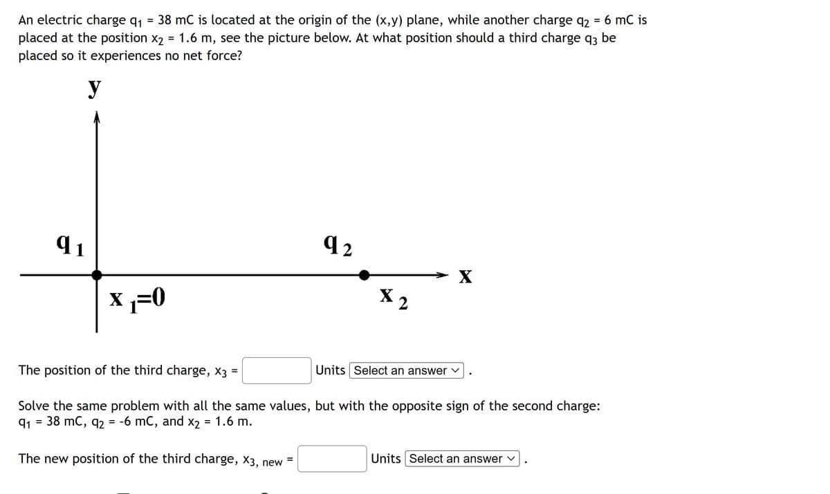 =
An electric charge q₁ 38 mC is located at the origin of the (x,y) plane, while another charge q₂ = 6 mC is
placed at the position x₂ = 1.6 m, see the picture below. At what position should a third charge q3 be
placed so it experiences no net force?
y
q1
X₁₁=0
The new position of the third charge, x3, new
92
=
$2
The position of the third charge, x3 :
Solve the same problem with all the same values, but with the opposite sign of the second charge:
9₁ = 38 mC, q2 = -6 mC, and x2 = 1.6 m.
X
Units Select an answer ✓
Units Select an answer ✓