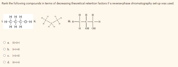 Rank the following compounds in terms of decreasing theoretical retention factors if a reverse-phase chromatography set-up was used.
H H H
H H H
TTT
1.Н-С-С-С-О-н ii.
їїн-с-с-с-"
I
ТТ
ННН
H
OH OH
0 а. jijii
0 b. >>
О с. iiiiii
0 d. >>