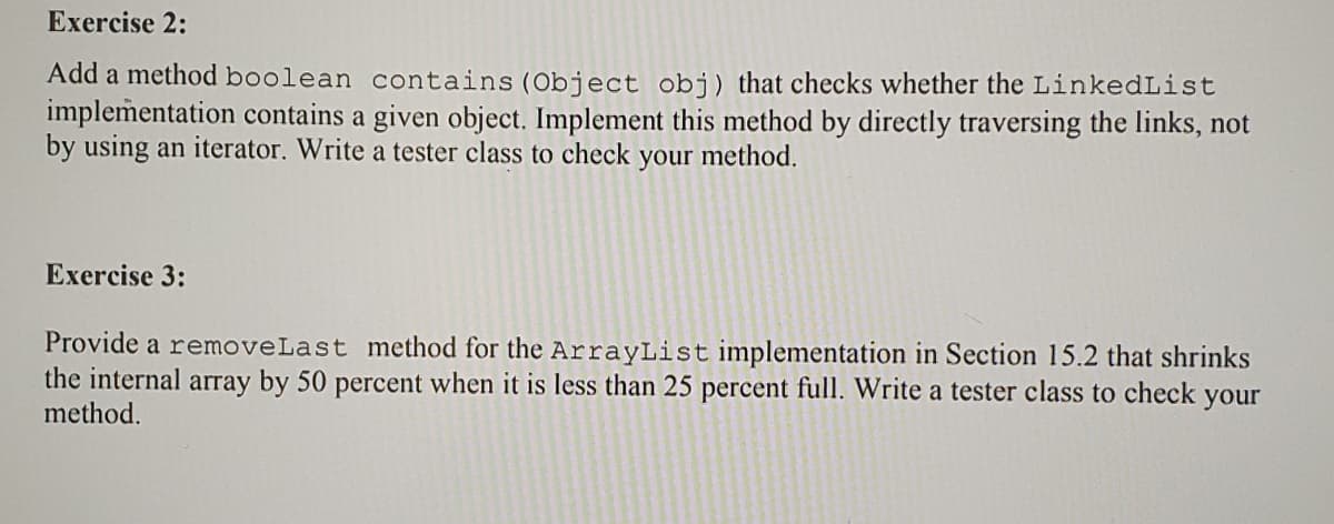 Exercise 2:
Add a method boolean contains (Object obj) that checks whether the LinkedList
implementation contains a given object. Implement this method by directly traversing the links, not
by using an iterator. Write a tester class to check
your
method.
Exercise 3:
Provide a removeLast method for the ArrayList implementation in Section 15.2 that shrinks
the internal array by 50 percent when it is less than 25 percent full. Write a tester class to check your
method.
