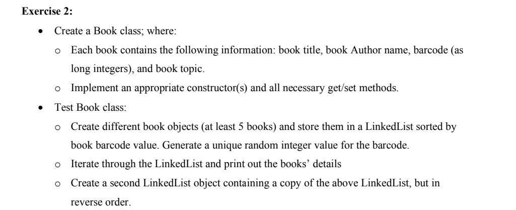 Exercise 2:
Create a Book class; where:
Each book contains the following information: book title, book Author name, barcode (as
long integers), and book topic.
Implement an appropriate constructor(s) and all necessary get/set methods.
Test Book class:
o Create different book objects (at least 5 books) and store them in a LinkedList sorted by
book barcode value. Generate a unique random integer value for the barcode.
Iterate through the LinkedList and print out the books' details
Create a second LinkedList object containing a copy of the above LinkedList, but in
reverse order.
o o
