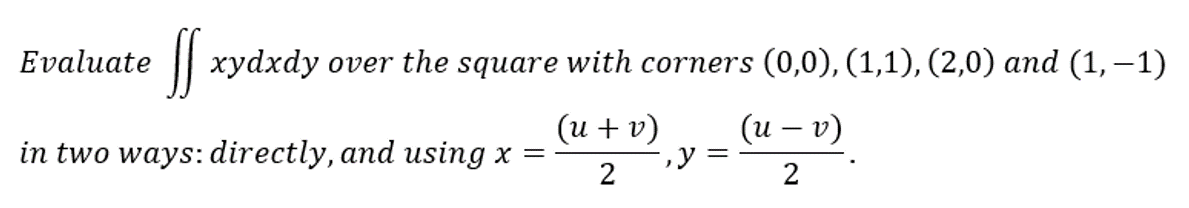 Evaluate
ff xydxdy over the square with corners (0,0), (1,1), (2,0) and (1,−1)
(u + v)
(u - v)
2
2
in two ways: directly, and using x =
, y =