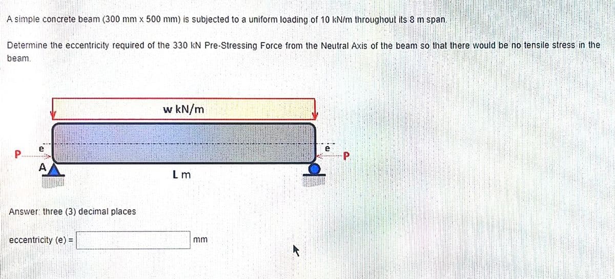 A simple concrete beam (300 mm x 500 mm) is subjected to a uniform loading of 10 kN/m throughout its 8 m span.
Determine the eccentricity required of the 330 KN Pre-Stressing Force from the Neutral Axis of the beam so that there would be no tensile stress in the
beam.
Answer: three (3) decimal places
eccentricity (e) =
w kN/m
Lm
mm
e
P