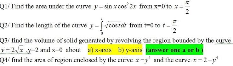 Q1/ Find the area under the curve y = sin x cos 2x from x-0 to x=
Q2/ Find the length of the curve y = Vcostdt from t=0 to t =
Q3/ find the volume of solid generated by revolving the region bounded by the curve
y 3 2x y-2 and x=0 about a) x-axis b) y-axis (answer one a or b
Q4/ find the area of region enclosed by the curve x=y* and the curve x = 2-y*
