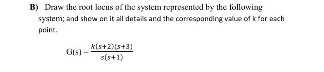 B) Draw the root locus of the system represented by the following
system; and show on it all details and the corresponding value of k for each
point.
k(s+2)(s+3)
G(s)
s(s+1)
