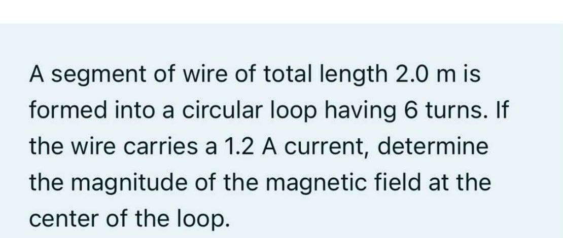 A segment of wire of total length 2.0 m is
formed into a circular loop having 6 turns. If
the wire carries a 1.2 A current, determine
the magnitude of the magnetic field at the
center of the loop.
