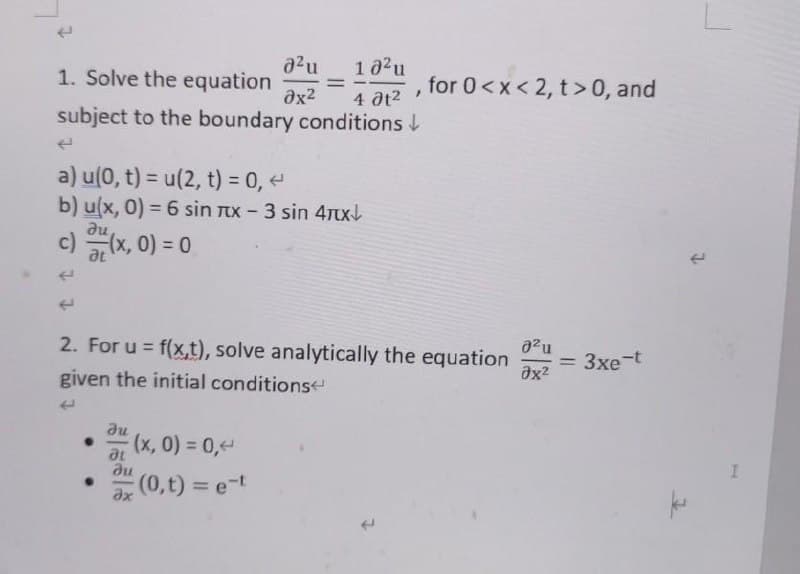1 02u
for 0<x < 2, t>0, and
a2u
1. Solve the equation
ax2
4 at2
subject to the boundary conditions L
a) u(0, t) = u(2, t) = 0,
b) u(x, 0) = 6 sin Tx - 3 sin 4TxL
du
c) (x, 0) = 0
at
azu
= 3xe-t
2. For u = f(x,t), solve analytically the equation
given the initial conditions
%3D
%3D
au
(x, 0) = 0,
at
du
(0,t) = e-t
%3D
ax
