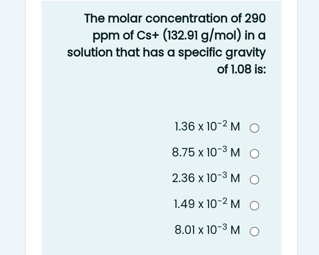 The molar concentration of 290
ppm of Cs+ (132.91 g/mol) in a
solution that has a specific gravity
of 1.08 is:
1.36 x 10-2 M O
8.75 x 10-3 M O
2.36 x 10-3 MO
1.49 x 10-2 M O
8.01 x 10-3 M O

