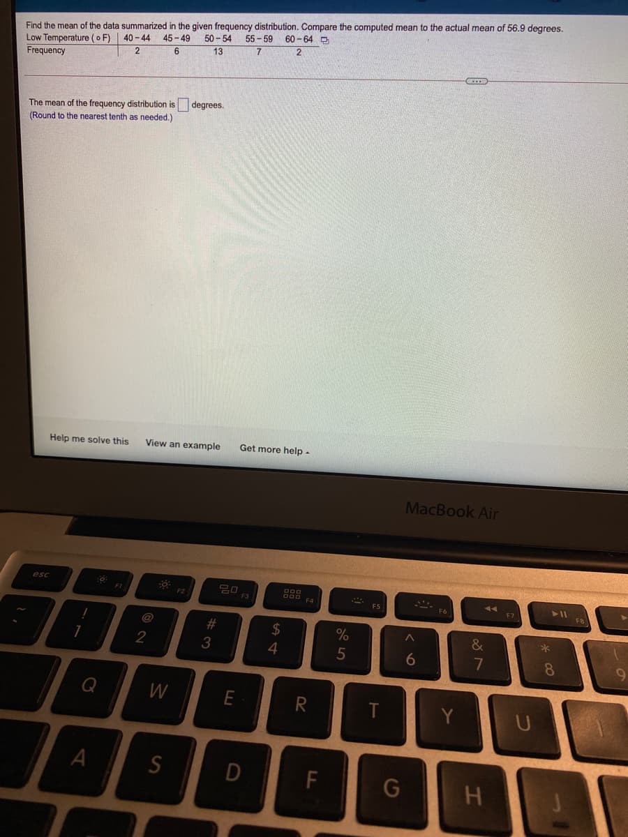 Find the mean of the data summarized in the given frequency distribution. Compare the computed mean to the actual mean of 56.9 degrees.
Low Temperature (o F) | 40 - 44 45 - 49
50 - 54
55 - 59 60 -64 D
13
Frequency
The mean of the frequency distribution is degrees.
(Round to the nearest tenth as needed.)
Help me solve this
View an example
Get more help -
MacBook Air
esc
FI
F2
F4
FS
F7
F8
F6
@
#
2$
&
2
4
7
8.
09
Q
W
Y
D
F
G
