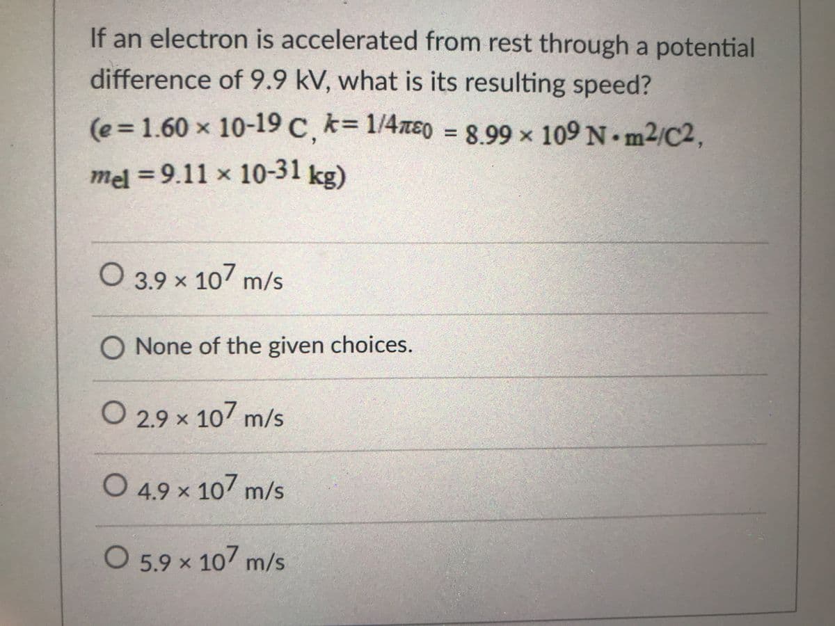 If an electron is accelerated from rest through a potential
difference of 9.9 kV, what is its resulting speed?
(e%3D1.60 x 10-19 C, k= 1/4zE0 = 8.99 x ,
109 N m2/C2
mel = 9.11 x 10-31 ke)
O 3.9 x 107 m/s
O None of the given choices.
O 2.9 x 107 m/s
O 4.9 × 107 m/s
O 5.9 x 10 m/s
