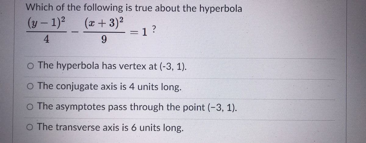 Which of the following is true about the hyperbola
(y – 1)?
4
x +3)2
=1 ?
9.
o The hyperbola has vertex at (-3, 1).
O The conjugate axis is 4 units long.
O The asymptotes pass through the point (-3, 1).
O The transverse axis is 6 units long.
