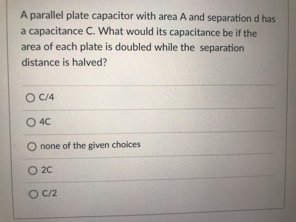 A parallel plate capacitor with area A and separation d has
a capacitance C. What would its capacitance be if the
area of each plate is doubled while the separation
distance is halved?
C/4
O 4C
O none of the given choices
O 2C
O C/2
