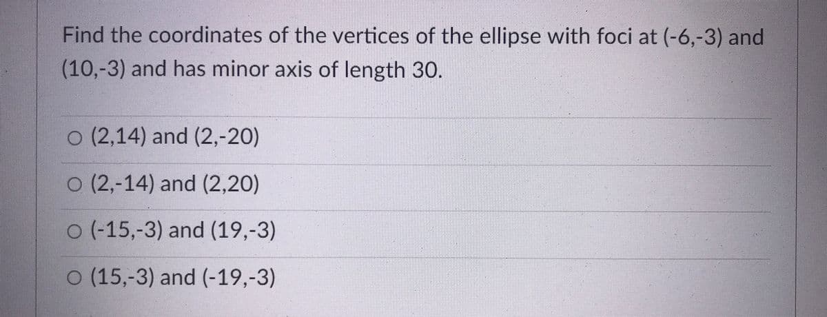Find the coordinates of the vertices of the ellipse with foci at (-6,-3) and
(10,-3) and has minor axis of length 30.
0 (2,14) and (2,-20)
O (2,-14) and (2,20)
0(-15,-3) and (19,-3)
O (15,-3) and (-19,-3)
