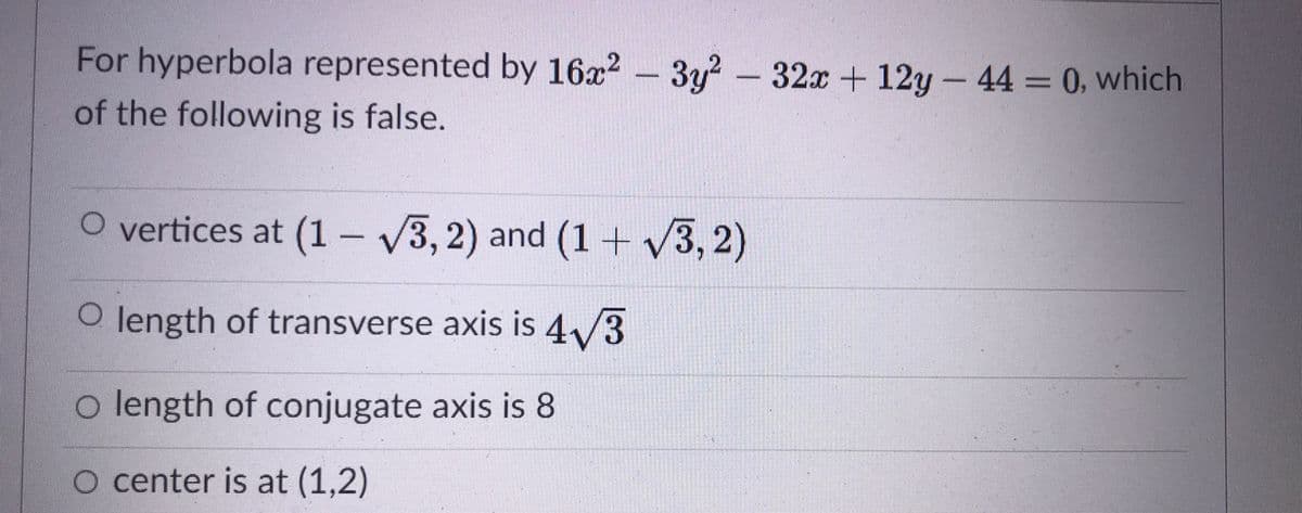 For hyperbola represented by 16x? – 3y? -
of the following is false.
32x+12y- 44 = 0, which
O vertices at (1- V3, 2) and (1+ /3, 2)
O length of transverse axis is 4/3
o length of conjugate axis is 8
O center is at (1,2)

