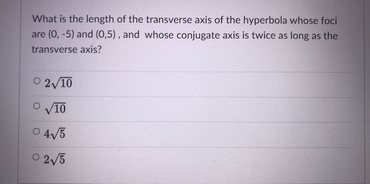 What is the length of the transverse axis of the hyperbola whose foci
are (0, -5) and (0,5), and whose conjugate axis is twice as long as the
transverse axis?
O 2/10
O /10
O 4/5
0 2/5
2V5
