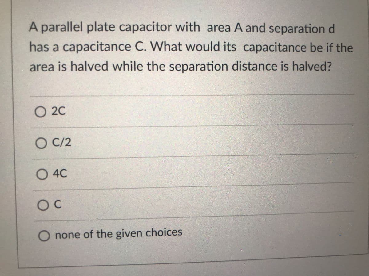 A parallel plate capacitor with area A and separation d
has a capacitance C. What would its capacitance be if the
area is halved while the separation distance is halved?
O 2C
О С/2
O 4C
OC
O none of the given choices
