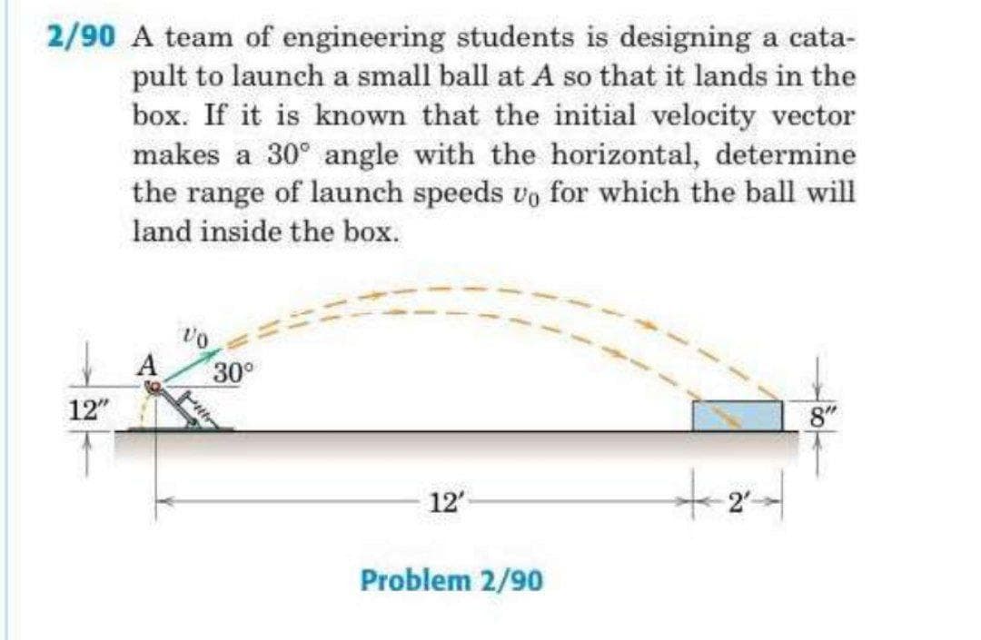 2/90 A team of engineering students is designing a cata-
pult to launch a small ball at A so that it lands in the
box. If it is known that the initial velocity vector
makes a 30° angle with the horizontal, determine
the range of launch speeds vo for which the ball will
land inside the box.
A
30°
12"
8"
12'
Problem 2/90
