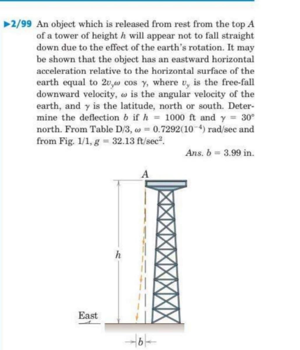 2/99 An object which is released from rest from the top A
of a tower of height h will appear not to fall straight
down due to the effect of the earth's rotation. It may
be shown that the object has an eastward horizontal
acceleration relative to the horizontal surface of the
earth equal to 2u,w cos y, where u, is the free-fall
downward velocity, w is the angular velocity of the
earth, and y is the latitude, north or south. Deter-
mine the deflection b if h = 1000 ft and y = 30°
north. From Table D/3, w = 0.7292(10 4) rad/sec and
from Fig. 1/1, g = 32.13 ft/sec?.
Ans. b = 3.99 in.
h
East
