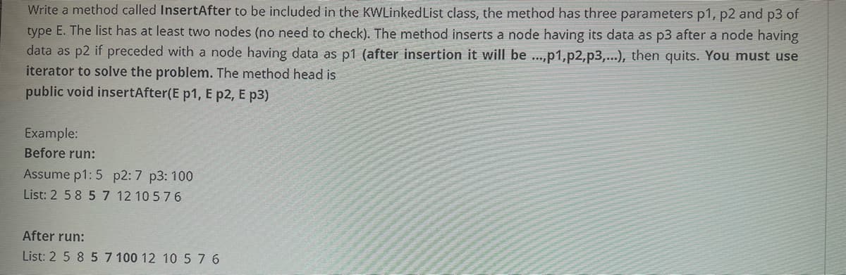 Write a method called InsertAfter to be included in the KWLinkedList class, the method has three parameters p1, p2 and p3 of
type E. The list has at least two nodes (no need to check). The method inserts a node having its data as p3 after a node having
data as p2 if preceded with a node having data as p1 (after insertion it will be ...,p1,p2,p3,...), then quits. You must use
iterator to solve the problem. The method head is
public void insertAfter(E p1, E p2, E p3)
Example:
Before run:
Assume p1: 5 p2: 7 p3: 100
List: 2 58 57 12 10 576
After run:
List: 2 5 8 57 100 12 10 576
