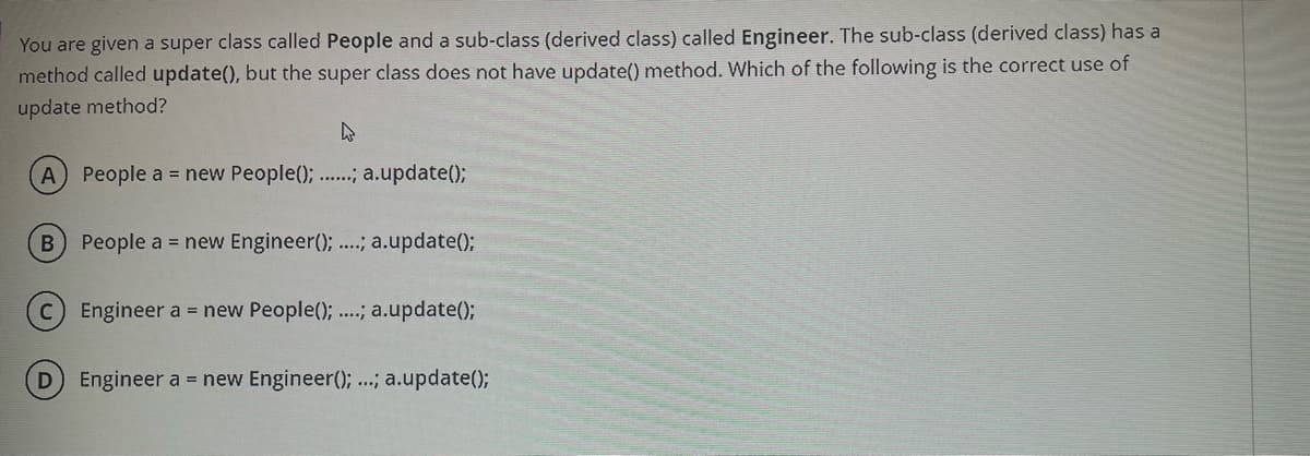 You are given a super class called People and a sub-class (derived class) called Engineer. The sub-class (derived class) has a
method called update(), but the super class does not have update() method. Which of the following is the correct use of
update method?
A) People a = new People(); ..; a.update();
People a = new Engineer(); ..; a.update();
C Engineer a = new People(); ..; a.update();
Engineer a = new Engineer(); ...; a.update();
