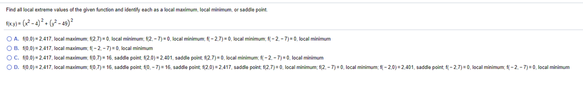 Find all local extreme values of the given function and identify each as a local maximum, local minimum, or sadle point.
f(x.y) = (x2 - 4)² + (y² - 49)²
O A. f(0,0) = 2,417, local maximum; f(2,7) = 0, local minimum; f(2, – 7)= 0, local minimum; f( - 2,7) = 0, local minimum; f( - 2, - 7) = 0, local minimum
O B. f(0,0) = 2,417, local maximum; f(- 2, - 7) = 0, local minimum
OC. f(0,0) = 2,417, local maximum; f(0,7) = 16, saddle point; f(2,0) = 2,401, saddle point; f(2,7) = 0, local minimum; f(- 2, - 7) = 0, local minimum
O D. f(0,0) = 2,417, local maximum; f(0,7) = 16, saddle point; f(0, – 7) = 16, saddle point; f(2,0) = 2,417, saddle point; f(2,7) = 0, local minimum; f(2, – 7) = 0, local minimum; f( - 2,0) = 2,401, saddle point; f(- 2,7) = 0, local minimum; f( - 2, - 7) = 0, local minimum
