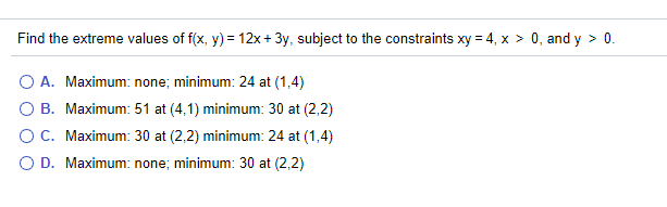 Find the extreme values of f(x, y) = 12x + 3y, subject to the constraints xy = 4, x > 0, and y > 0.
O A. Maximum: none; minimum: 24 at (1,4)
B. Maximum: 51 at (4,1) minimum: 30 at (2,2)
O C. Maximum: 30 at (2,2) minimum: 24 at (1,4)
O D. Maximum: none; minimum: 30 at (2,2)
