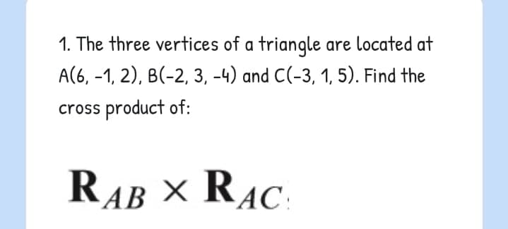 1. The three vertices of a triangle are located at
A(6, -1, 2), B(-2, 3, -4) and C(-3, 1, 5). Find the
cross product of:
RAB × RAC:
