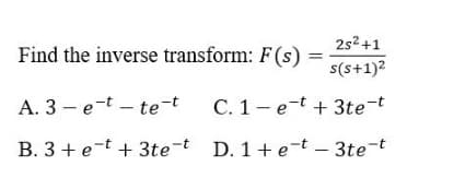 2s2+1
Find the inverse transform: F(s) =
s(s+1)?
A. 3 - e-t – te-t
C. 1- e-t + 3te-t
B. 3 + e-t + 3te-t D. 1+ e-t – 3te-t
